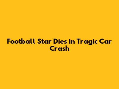 Football Star Dies in Tragic Car Crash