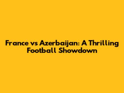 France vs Azerbaijan: A Thrilling Football Showdown