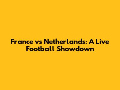 France vs Netherlands: A Live Football Showdown