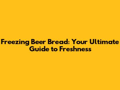 Freezing Beer Bread: Your Ultimate Guide to Freshness