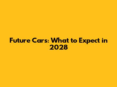 Future Cars: What to Expect in 2028