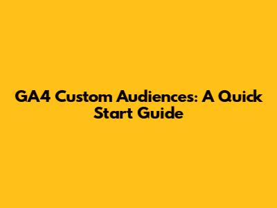 GA4 Custom Audiences: A Quick Start Guide