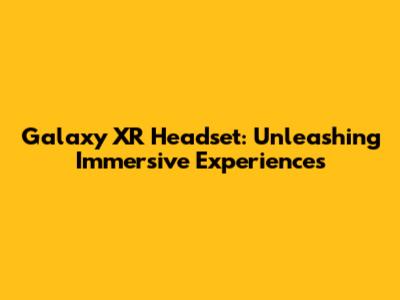 Galaxy XR Headset: Unleashing Immersive Experiences