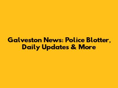 Galveston News: Police Blotter, Daily Updates & More