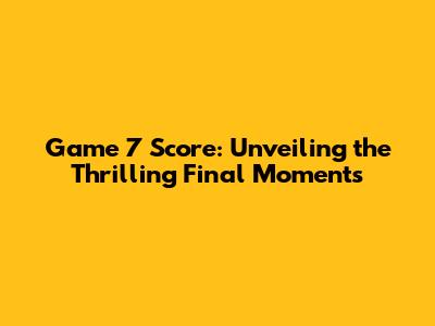 Game 7 Score: Unveiling the Thrilling Final Moments