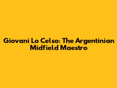 Giovani Lo Celso: The Argentinian Midfield Maestro