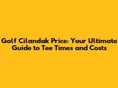 Golf Cilandak Price: Your Ultimate Guide to Tee Times and Costs