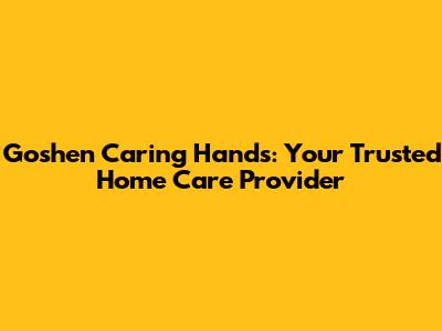 Goshen Caring Hands: Your Trusted Home Care Provider