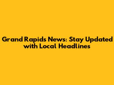Grand Rapids News: Stay Updated with Local Headlines
