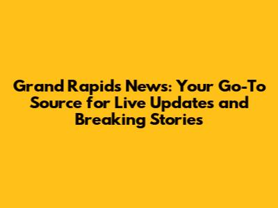 Grand Rapids News: Your Go-To Source for Live Updates and Breaking Stories