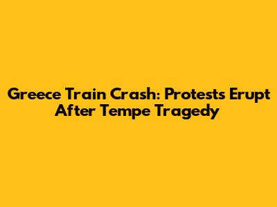 Greece Train Crash: Protests Erupt After Tempe Tragedy