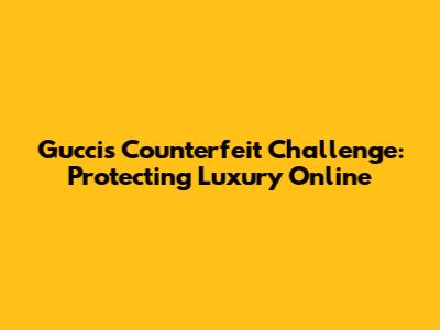 Gucci's Counterfeit Challenge: Protecting Luxury Online