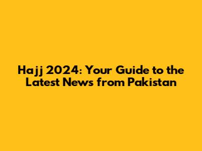 Hajj 2024: Your Guide to the Latest News from Pakistan