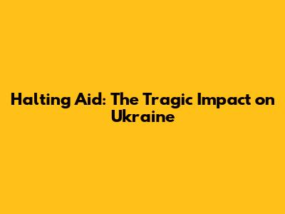 Halting Aid: The Tragic Impact on Ukraine