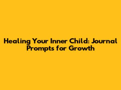 Healing Your Inner Child: Journal Prompts for Growth