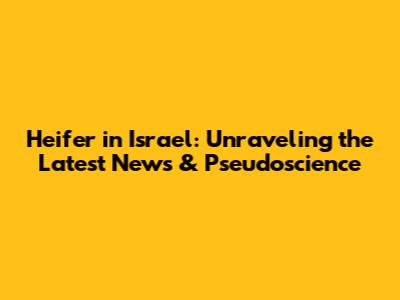 Heifer in Israel: Unraveling the Latest News & Pseudoscience