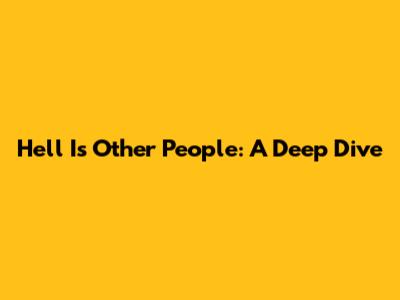 Hell Is Other People: A Deep Dive