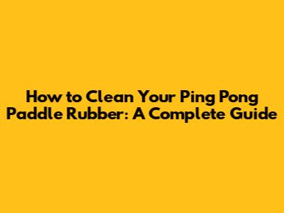 How to Clean Your Ping Pong Paddle Rubber: A Complete Guide