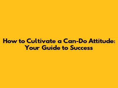 How to Cultivate a Can-Do Attitude: Your Guide to Success