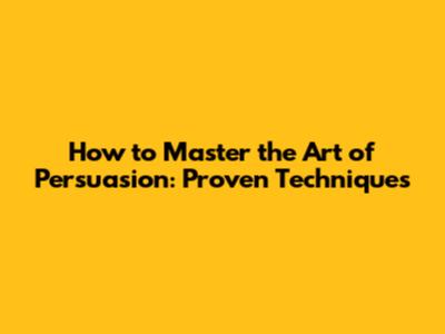 How to Master the Art of Persuasion: Proven Techniques