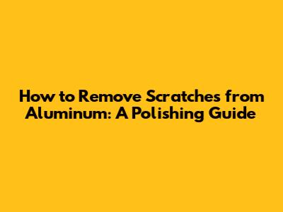 How to Remove Scratches from Aluminum: A Polishing Guide