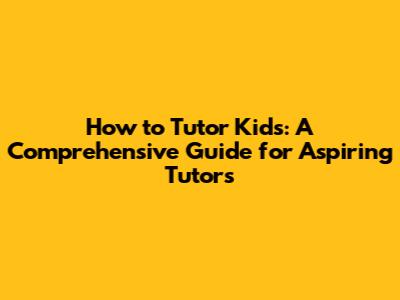 How to Tutor Kids: A Comprehensive Guide for Aspiring Tutors
