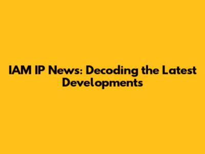 IAM IP News: Decoding the Latest Developments
