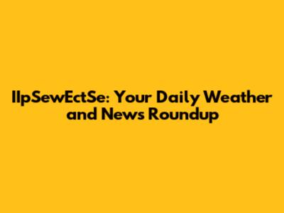 IIpSewEctSe: Your Daily Weather and News Roundup