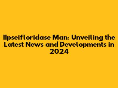 IIpseifloridase Man: Unveiling the Latest News and Developments in 2024