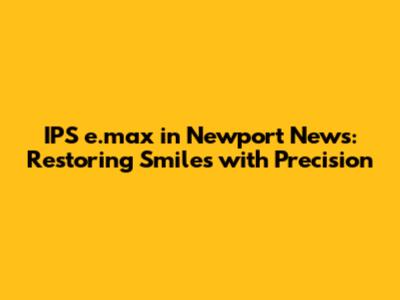 IPS e.max in Newport News: Restoring Smiles with Precision