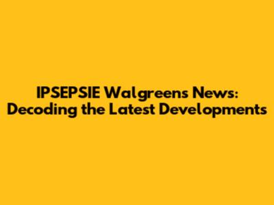 IPSEPSIE Walgreens News: Decoding the Latest Developments