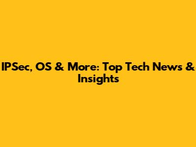 IPSec, OS & More: Top Tech News & Insights