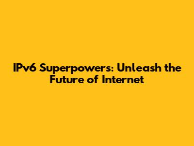 IPv6 Superpowers: Unleash the Future of Internet