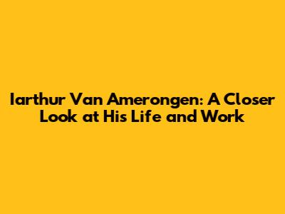 Iarthur Van Amerongen: A Closer Look at His Life and Work