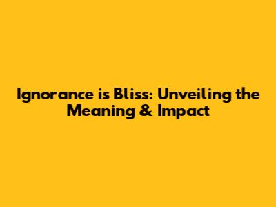 Ignorance is Bliss: Unveiling the Meaning & Impact