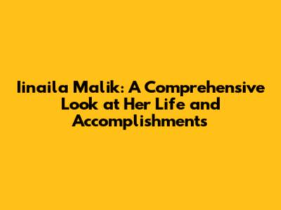 Iinaila Malik: A Comprehensive Look at Her Life and Accomplishments