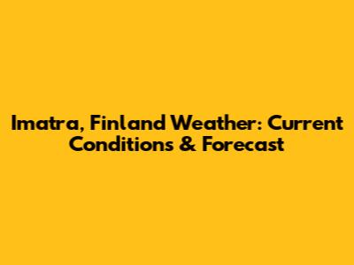Imatra, Finland Weather: Current Conditions & Forecast