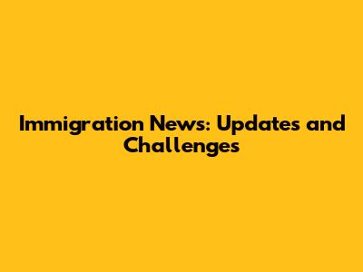 Immigration News: Updates and Challenges