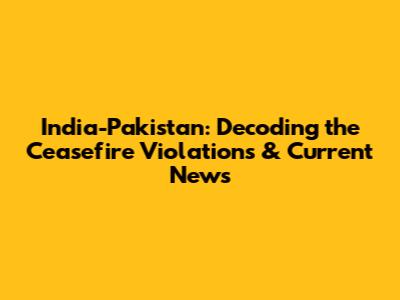 India-Pakistan: Decoding the Ceasefire Violations & Current News
