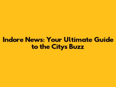 Indore News: Your Ultimate Guide to the City's Buzz
