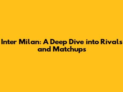 Inter Milan: A Deep Dive into Rivals and Matchups