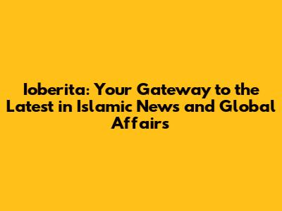 Ioberita: Your Gateway to the Latest in Islamic News and Global Affairs