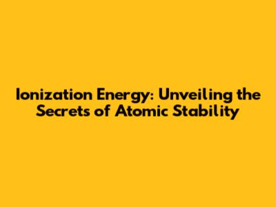 Ionization Energy: Unveiling the Secrets of Atomic Stability