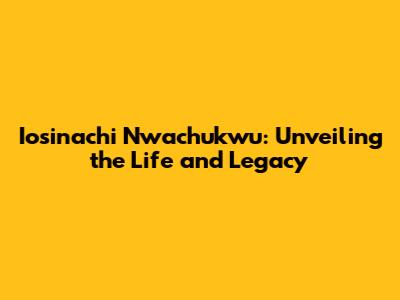 Iosinachi Nwachukwu: Unveiling the Life and Legacy