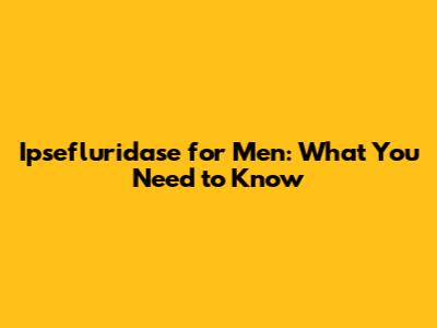 Ipsefluridase for Men: What You Need to Know