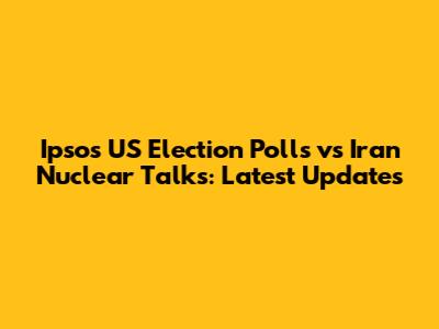 Ipsos US Election Polls vs Iran Nuclear Talks: Latest Updates