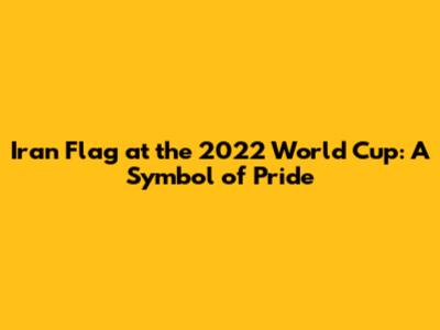 Iran Flag at the 2022 World Cup: A Symbol of Pride