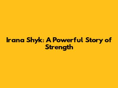 Irana Shyk: A Powerful Story of Strength