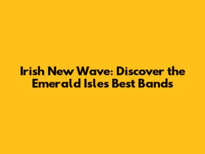 Irish New Wave: Discover the Emerald Isle's Best Bands