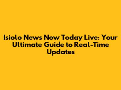 Isiolo News Now Today Live: Your Ultimate Guide to Real-Time Updates